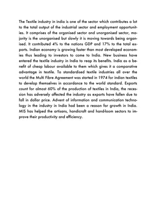 The Textile industry in india is one of the sector which contributes a lot
to the total output of the industrial sector and employment opportunit-
ies. It comprises of the organised sector and unorganised sector, ma-
jority is the unorganised but slowly it is moving towards being organ-
ised. It contributed 4% to the nations GDP and 17% to the total ex-
ports. Indian economy is growing faster than most developed econom-
ies thus leading to investors to come to India. New business have
entered the textile industry in India to reap its benefits. India as a be-
nefit of cheap labour available to them which gives it a comparative
advantage in textile. To standardised textile industries all over the
world the Multi Fibre Agreement was started in 1974 for indian textiles
to develop themselves in accordance to the world standard. Exports
count for almost 60% of the production of textiles in India, the reces-
sion has adversely affected the industry as exports have fallen due to
fall in dollar price. Advent of information and communication techno-
logy in the industry in India had been a reason for growth in India.
MIS has helped the artisans, handicraft and hand-loom sectors to im-
prove their productivity and efficiency.
 