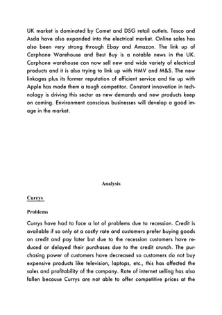 UK market is dominated by Comet and DSG retail outlets. Tesco and
Asda have also expanded into the electrical market. Online sales has
also been very strong through Ebay and Amazon. The link up of
Carphone Warehouse and Best Buy is a notable news in the UK.
Carphone warehouse can now sell new and wide variety of electrical
products and it is also trying to link up with HMV and M&S. The new
linkages plus its former reputation of efficient service and tie up with
Apple has made them a tough competitor. Constant innovation in tech-
nology is driving this sector as new demands and new products keep
on coming. Environment conscious businesses will develop a good im-
age in the market.




                                Analysis

Currys

Problems

Currys have had to face a lot of problems due to recession. Credit is
available if so only at a costly rate and customers prefer buying goods
on credit and pay later but due to the recession customers have re-
duced or delayed their purchases due to the credit crunch. The pur-
chasing power of customers have decreased so customers do not buy
expensive products like television, laptops, etc., this has affected the
sales and profitability of the company. Rate of internet selling has also
fallen because Currys are not able to offer competitive prices at the
 