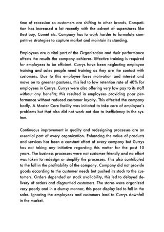 time of recession so customers are shifting to other brands. Competi-
tion has increased a lot recently with the advent of superstores like
Best buy, Comet etc. Company has to work harder to formulate com-
petitive strategies to capture market and maintain its standing.


Employees are a vital part of the Organization and their performance
affects the results the company achieves. Effective training is required
for employees to be efficient. Currys have been neglecting employee
training and sales people need training as they are the contact with
customers. Due to this employee loses motivation and interest and
move on to greener pastures, this led to low retention rate of 40% for
employees in Currys. Currys were also offering very low pay to its staff
without any benefits; this resulted in employees providing poor per-
formance without reduced customer loyalty. This affected the company
badly. A Master Care facility was initiated to take care of employee’s
problems but that also did not work out due to inefficiency in the sys-
tem.


Continuous improvement in quality and redesigning processes are an
essential part of every organization. Enhancing the value of products
and services has been a constant effort of every company but Currys
has not taking any initiative regarding this matter for the past 10
years. The business processes were not customer friendly and no effort
was taken to redesign or simplify the processes. This also contributed
to the fall in the profitability of the company. Company did not provide
goods according to the customer needs but pushed its stock to the cus-
tomers. Orders depended on stock availability, this led to delayed de-
livery of orders and disgruntled customers. The stores were organized
very poorly and in a clumsy manner, this poor display led to fall in the
sales. Ignoring the employees and customers lead to Currys downfall
in the market.
 