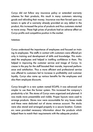 Currys did not follow any insurance policy or extended warranty
schemes for their products, this result in many customers returning
goods and refunding their money. Insurance was then forced upon cus-
tomers in spite of a warranty already provided on any defect in the
product, this increased the price of products and thus customers started
to move away. These high prices of products had an adverse affect on
Currys profits and competitive position in the market.


Solutions



Currys understood the importance of employees and focused on train-
ing its employees. The staffs in contact with customers were offered pri-
ority in training and development of skills and knowledge. This motiv-
ated the employees and helped in instilling confidence in them. This
helped in improving the customer service and image of Currys. In-
crease in the pay for the staff boosted their morale, improved perform-
ance and satisfaction. Thus a more efficient and professional service
was offered to customers led to increase in profitability and customer
loyalty. Currys also came up various benefits for the employees and
also them employee discounts.


Currys brought in a new system named ECLIPS; it was advanced and
simpler to use then the former system. This increased the company’s
productivity a lot. The stores of Currys were organized and planned. It
was made more presentable and visible. Proper layouts were used to
arrange products. Stores now were accountable for any losses made
and these were deducted out of stores revenue account. The stocks
were also stored and arranged properly in a secure location. Custom-
ers were provided necessary information about the products which
helped them to match their requirements with the adequate product.
 