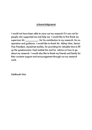Acknowledgement


I would not have been able to carry out my research if it was not for
people who supported me and help me. I would like to first thank my
supervisor Mr __________., for his contribution to my research, his co-
operation and guidance. I would like to thank Mr. Abhey Nair, Senior
Vice President, Jayashree textiles, for providing his valuable time to fill
up the questionnaire I had mailed him and his advice on how to go
about my research. I would also like to thank my friends and family for
their constant support and encouragement through out my research
work.




Siddhanth Nair
 