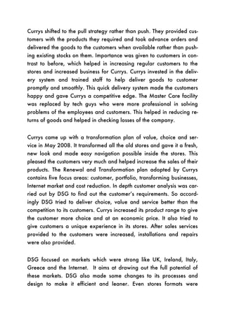 Currys shifted to the pull strategy rather than push. They provided cus-
tomers with the products they required and took advance orders and
delivered the goods to the customers when available rather than push-
ing existing stocks on them. Importance was given to customers in con-
trast to before, which helped in increasing regular customers to the
stores and increased business for Currys. Currys invested in the deliv-
ery system and trained staff to help deliver goods to customer
promptly and smoothly. This quick delivery system made the customers
happy and gave Currys a competitive edge. The Master Care facility
was replaced by tech guys who were more professional in solving
problems of the employees and customers. This helped in reducing re-
turns of goods and helped in checking losses of the company.


Currys came up with a transformation plan of value, choice and ser-
vice in May 2008. It transformed all the old stores and gave it a fresh,
new look and made easy navigation possible inside the stores. This
pleased the customers very much and helped increase the sales of their
products. The Renewal and Transformation plan adopted by Currys
contains five focus areas: customer, portfolio, transforming businesses,
Internet market and cost reduction. In depth customer analysis was car-
ried out by DSG to find out the customer’s requirements. So accord-
ingly DSG tried to deliver choice, value and service better than the
competition to its customers. Currys increased its product range to give
the customer more choice and at an economic price. It also tried to
give customers a unique experience in its stores. After sales services
provided to the customers were increased, installations and repairs
were also provided.


DSG focused on markets which were strong like UK, Ireland, Italy,
Greece and the Internet. It aims at drawing out the full potential of
these markets. DSG also made some changes to its processes and
design to make it efficient and leaner. Even stores formats were
 