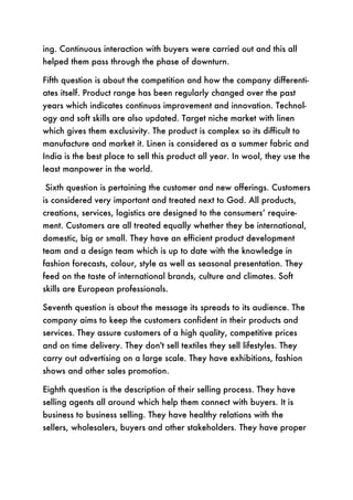 ing. Continuous interaction with buyers were carried out and this all
helped them pass through the phase of downturn.

Fifth question is about the competition and how the company differenti-
ates itself. Product range has been regularly changed over the past
years which indicates continuos improvement and innovation. Technol-
ogy and soft skills are also updated. Target niche market with linen
which gives them exclusivity. The product is complex so its difficult to
manufacture and market it. Linen is considered as a summer fabric and
India is the best place to sell this product all year. In wool, they use the
least manpower in the world.

Sixth question is pertaining the customer and new offerings. Customers
is considered very important and treated next to God. All products,
creations, services, logistics are designed to the consumers’ require-
ment. Customers are all treated equally whether they be international,
domestic, big or small. They have an efficient product development
team and a design team which is up to date with the knowledge in
fashion forecasts, colour, style as well as seasonal presentation. They
feed on the taste of international brands, culture and climates. Soft
skills are European professionals.

Seventh question is about the message its spreads to its audience. The
company aims to keep the customers confident in their products and
services. They assure customers of a high quality, competitive prices
and on time delivery. They don't sell textiles they sell lifestyles. They
carry out advertising on a large scale. They have exhibitions, fashion
shows and other sales promotion.

Eighth question is the description of their selling process. They have
selling agents all around which help them connect with buyers. It is
business to business selling. They have healthy relations with the
sellers, wholesalers, buyers and other stakeholders. They have proper
 