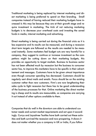 Traditional marketing is being replaced by internet marketing and dir-
ect marketing is being preferred to spend on then branding. Small
companies instead of having reduced their marketing budgets have in-
creased it; this may be because they are at their growth stage and re-
quire investment in marketing. The trick of not reducing marketing
budgets is to decrease your overhead costs and investing the saved
funds in media, internet marketing and advertising.


Direct marketing is being carried out during the financial crisis as it is
less expensive and its results can be measured, and during a recession
short term targets are followed so the results are needed to be meas-
ured instantly. Some marketers feel budget cuts are very harmful for a
company, they suggest to continue or increase investment as the com-
petitors might be cutting down on their marketing budgets, this
provides an opportunity to target markets. Business to business sector
has not been affected much by recession but the business to consumer
sector has, to improve this marketers have to be specific in their advert-
isement and messages. Customers have to be given utmost importance
even though consumer spending has decreased. Customers should be
regularly sent direct mails and emails. Focus should be on the existing
customer rather than new customers. Firm’s are now lengthening their
sales cycle to fight recession but there has to be good understanding
of the business processes for that. Online marketing like direct market-
ing is cheap and its results are measurable, so companies are carrying
it out instead of other options available to them.




Companies that do well in the downturn are able to understand cus-
tomer needs and current market requirements and act upon it accord-
ingly. Currys and Jayashree Textiles have both carried out these activ-
ities and both survived the recession and now prospering. It shows it
does not matter whether you a company in UK or India, if you follow
 