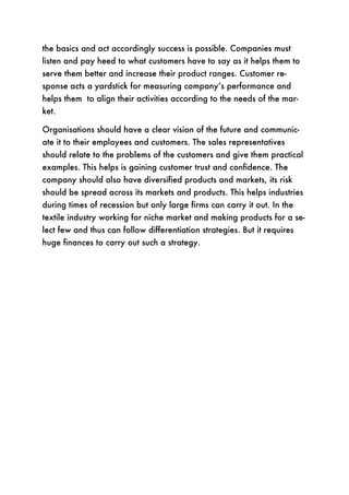 the basics and act accordingly success is possible. Companies must
listen and pay heed to what customers have to say as it helps them to
serve them better and increase their product ranges. Customer re-
sponse acts a yardstick for measuring company’s performance and
helps them to align their activities according to the needs of the mar-
ket.

Organisations should have a clear vision of the future and communic-
ate it to their employees and customers. The sales representatives
should relate to the problems of the customers and give them practical
examples. This helps is gaining customer trust and confidence. The
company should also have diversified products and markets, its risk
should be spread across its markets and products. This helps industries
during times of recession but only large firms can carry it out. In the
textile industry working for niche market and making products for a se-
lect few and thus can follow differentiation strategies. But it requires
huge finances to carry out such a strategy.
 