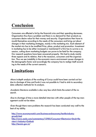 Conclusion
 Consumers are affected a lot by the financial crisis and their spending decreases.
 Organization thus face a problem and there is no demand for their products as
 consumers desire value for their money and security. Organizations then have to
 mould themselves according to the needs of the consumers and bring out about
 changes in their marketing strategies, mainly in the marketing mix. Each element of
 the market mix has to be modified Price, place, product and promotion. Investment
 in marketing has to be either increased or maintained if a firm has to survive a re-
 cession, cutting down marketing budgets can prove to be fatal for the company.
 Our research questions have been answered properly. We had to study mainly
 three aspects and its relation, that is the recession, consumers and the organiza-
 tion. Thus we see instability in the economic macro environment causes changes in
 the demographic factor and accordingly the company has to realign itself accord-
 ing to the needs of the current scenario.


 Limitations
•More in-depth analysis of the working of Currys could have been carried out but
due to shortage of time and funds it was not possible to I had to stick to secondary
data collection methods for its analysis.

•Academic literature available is also very less which limits the extent of the re-
search.

•Due to shortage of time a more detailed interview with other people of the top man-
agement could not be taken.

•Even though there were problems the research has been conducted very well to the
best of my ability.

 http://www.economywatch.com/business-and-economy/textile-industry-
 growth.html
 http://www.zacks.com/commentary/12985/Consumer+Electronics+Stock+Re-
 view+-+Industry+Outlook
 http://texmin.gov.in/
 