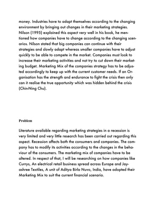 money. Industries have to adapt themselves according to the changing
environment by bringing out changes in their marketing strategies.
Nilson (1995) explained this aspect very well in his book, he men-
tioned how companies have to change according to the changing scen-
arios. Nilson stated that big companies can continue with their
strategies and slowly adapt whereas smaller companies have to adjust
quickly to be able to compete in the market. Companies must look to
increase their marketing activities and not try to cut down their market-
ing budget. Marketing Mix of the companies strategy has to be adjus-
ted accordingly to keep up with the current customer needs. If an Or-
ganisation has the strength and endurance to fight the crisis then only
can it realise the true opportunity which was hidden behind the crisis
(Chin-Ning Chu).




Problem

Literature available regarding marketing strategies in a recession is
very limited and very little research has been carried out regarding this
aspect. Recession affects both the consumers and companies. The com-
pany has to modify its activities according to the changes in the beha-
viour of the consumers. The marketing mix of companies have to be
altered. In respect of that, I will be researching on how companies like
Currys, An electrical retail business spread across Europe and Jay-
ashree Textiles, A unit of Aditya Birla Nuvo, India, have adopted their
Marketing Mix to suit the current financial scenario.
 