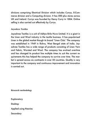 divisions comprising Electrical Division which includes Currys, E-Com-
merce division and a Computing division. It has 500 plus stores across
UK and Ireland. Currys was founded by Henry Curry in 1884. Online
selling is also carried out effectively by Currys.


Jayashree Textiles

Jayashree Textiles is a unit of Aditya Birla Nuvo Limited. It is a giant in
the Linen and Wool industry in the textile business. It has popularised
Linen in the global market though its brand “Linen Club.’ The company
was established in 1949 in Rishra, West Bengal state of India. Jay-
ashree Textiles has a wide range of products consisting of Linen Yarn
and Fabric, Worsted and Wool. The company has evolved overtime
and has changed its product line multiple times to suit the current re-
quirements this has helped the company to survive over time. The mar-
ket is spread across six continents in over 50 countries. Quality is very
important to the company and continuous improvement and innovation
is carried out.




Research methodology



Explanatory

Desktop

Applied using theories

Secondary
 