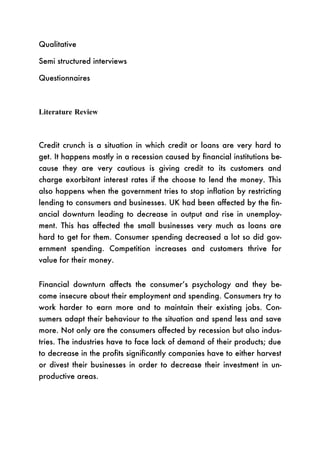 Qualitative

Semi structured interviews

Questionnaires



Literature Review



Credit crunch is a situation in which credit or loans are very hard to
get. It happens mostly in a recession caused by financial institutions be-
cause they are very cautious is giving credit to its customers and
charge exorbitant interest rates if the choose to lend the money. This
also happens when the government tries to stop inflation by restricting
lending to consumers and businesses. UK had been affected by the fin-
ancial downturn leading to decrease in output and rise in unemploy-
ment. This has affected the small businesses very much as loans are
hard to get for them. Consumer spending decreased a lot so did gov-
ernment spending. Competition increases and customers thrive for
value for their money.


Financial downturn affects the consumer’s psychology and they be-
come insecure about their employment and spending. Consumers try to
work harder to earn more and to maintain their existing jobs. Con-
sumers adapt their behaviour to the situation and spend less and save
more. Not only are the consumers affected by recession but also indus-
tries. The industries have to face lack of demand of their products; due
to decrease in the profits significantly companies have to either harvest
or divest their businesses in order to decrease their investment in un-
productive areas.
 