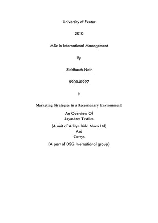 University of Exeter


                      2010


        MSc in International Management


                        By


                 Siddhanth Nair


                   590040997


                        In


Marketing Strategies in a Recessionary Environment:

                An Overview Of
                Jayashree Textiles
         (A unit of Aditya Birla Nuvo Ltd)
                       And
                      Currys
       (A part of DSG International group)
 