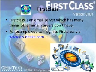 Firstclass Firstclass is an email server which has many things other email servers don’t have, For example you can login to Firstclass via  www.ais-dhaka.com   . 