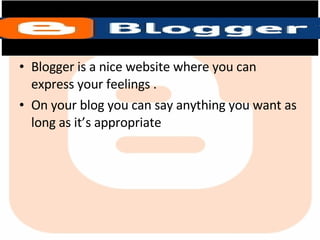 Blogger is a nice website where you can express your feelings . On your blog you can say anything you want as long as it’s appropriate  