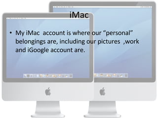 iMac My iMac  account is where our “personal” belongings are, including our pictures  ,work and iGoogle account are. 