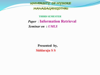 UNIVERSITY OF MYSORE
MANASAGANGOTHRI
THIRD SEMESTER
Paper : Information Retrieval
Seminar on : UMLS
Presented by,
Siddaraju S S
 