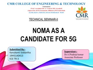 Submitted By:-
Kanukanti Siddartha
19H51A0413
ECE TR-3
Supervisor:-
Dr.A.Pradeep kumar
Associate Professor
NOMA AS A
CANDIDATE FOR 5G
TECHNICAL SEMINAR-II
CMR COLLEGE OF ENGINEERING & TECHNOLOGY
(Autonomous)
(NAAC Accredited with ‘A+’ Grade & NBA Accredited)
(Approved by AICTE, Permanently Affiliated to JNTU Hyderabad)
KANDLAKOYA, MEDCHAL ROAD, HYDERABAD - 501401
 