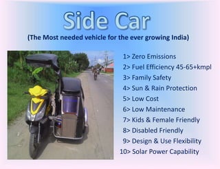 (The Most needed vehicle for the ever growing India)
1> Zero Emissions
2> Fuel Efficiency 45-65+kmpl
3> Family Safety
4> Sun & Rain Protection
5> Low Cost
6> Low Maintenance
7> Kids & Female Friendly
8> Disabled Friendly
9> Design & Use Flexibility
10> Solar Power Capability
 