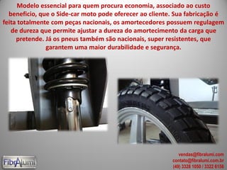 Modelo essencial para quem procura economia, associado ao custo
beneficio, que o Side-car moto pode oferecer ao cliente. Sua fabricação é
feita totalmente com peças nacionais, os amortecedores possuem regulagem
de dureza que permite ajustar a dureza do amortecimento da carga que
pretende. Já os pneus também são nacionais, super resistentes, que
garantem uma maior durabilidade e segurança.
vendas@fibralumi.com
contato@fibralumi.com.br
(49) 3328 1050 / 3322 6156
 