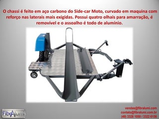 O chassi é feito em aço carbono do Side-car Moto, curvado em maquina com
reforço nas laterais mais exigidas. Possui quatro olhais para amarração, é
removível e o assoalho é todo de alumínio.
vendas@fibralumi.com
contato@fibralumi.com.br
(49) 3328 1050 / 3322 6156
 