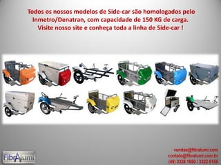 Todos os nossos modelos de Side-car são homologados pelo
Inmetro/Denatran, com capacidade de 150 KG de carga.
Visite nosso site e conheça toda a linha de Side-car !
vendas@fibralumi.com
contato@fibralumi.com.br
(49) 3328 1050 / 3322 6156
 