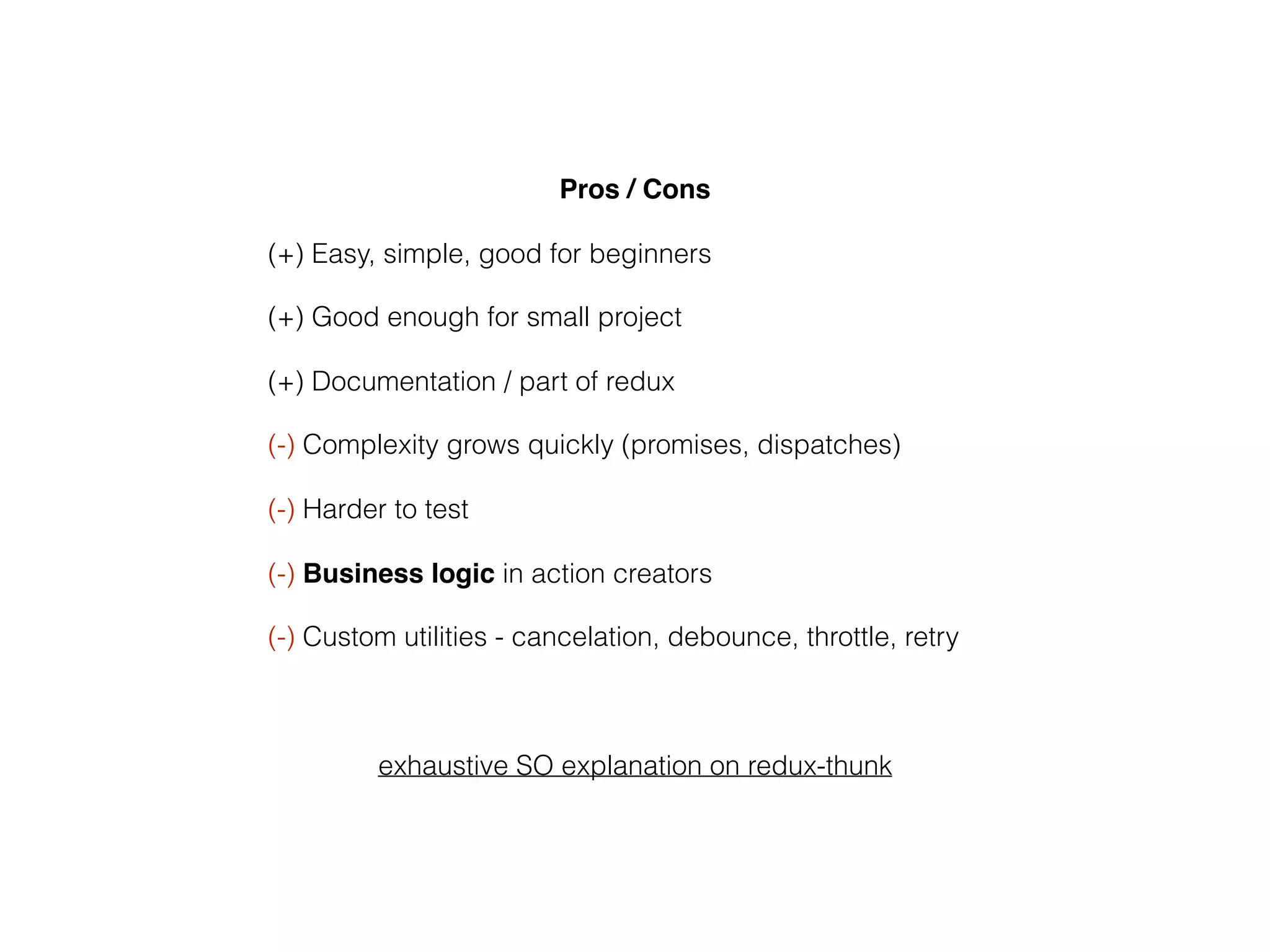 Pros / Cons
(+) Easy, simple, good for beginners
(+) Good enough for small project
(+) Documentation / part of redux
(-) Complexity grows quickly (promises, dispatches)
(-) Harder to test
(-) Business logic in action creators
(-) Custom utilities - cancelation, debounce, throttle, retry
exhaustive SO explanation on redux-thunk
 