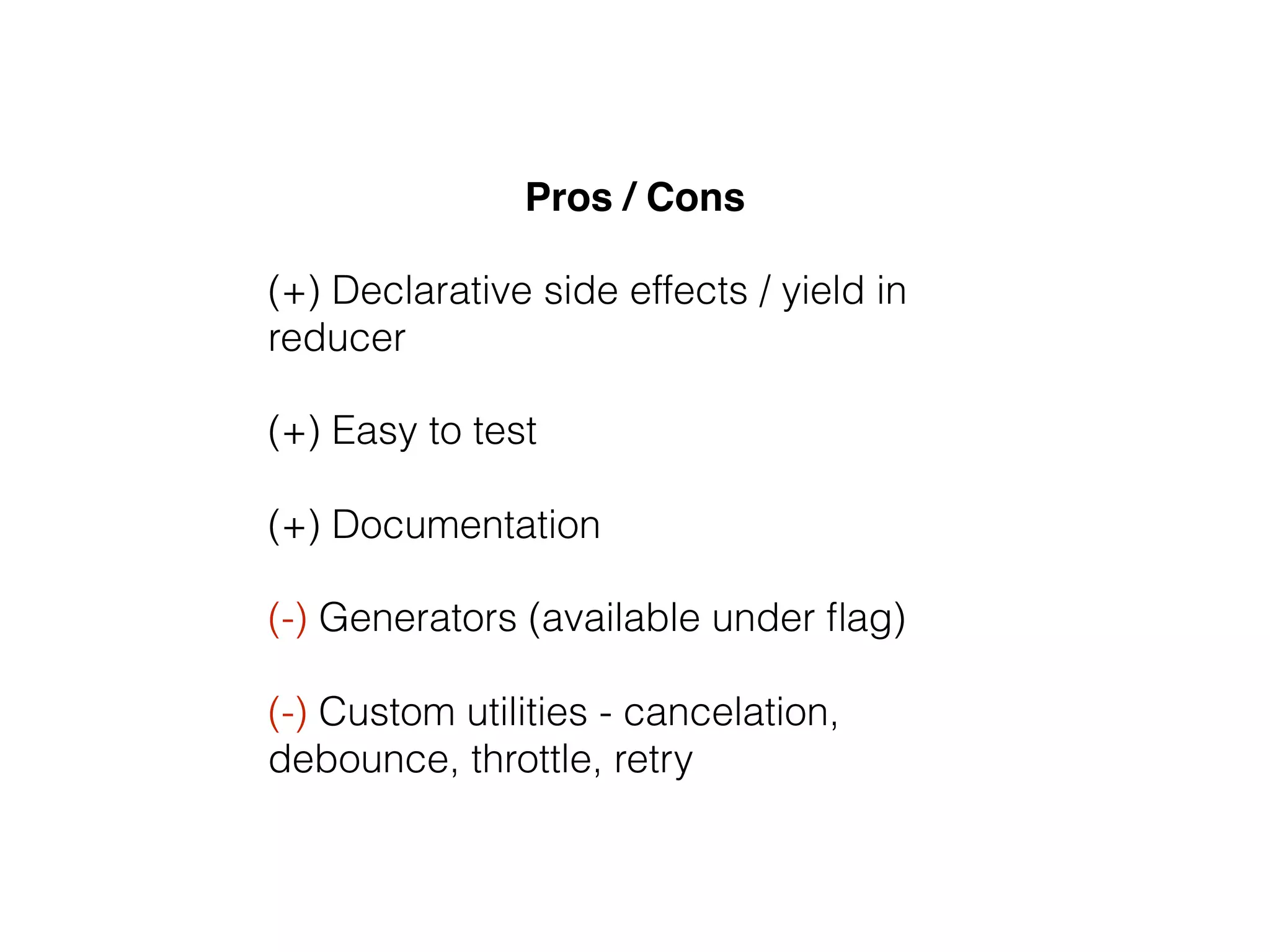 Pros / Cons
(+) Declarative side effects / yield in
reducer
(+) Easy to test
(+) Documentation
(-) Generators (available under ﬂag)
(-) Custom utilities - cancelation,
debounce, throttle, retry
 