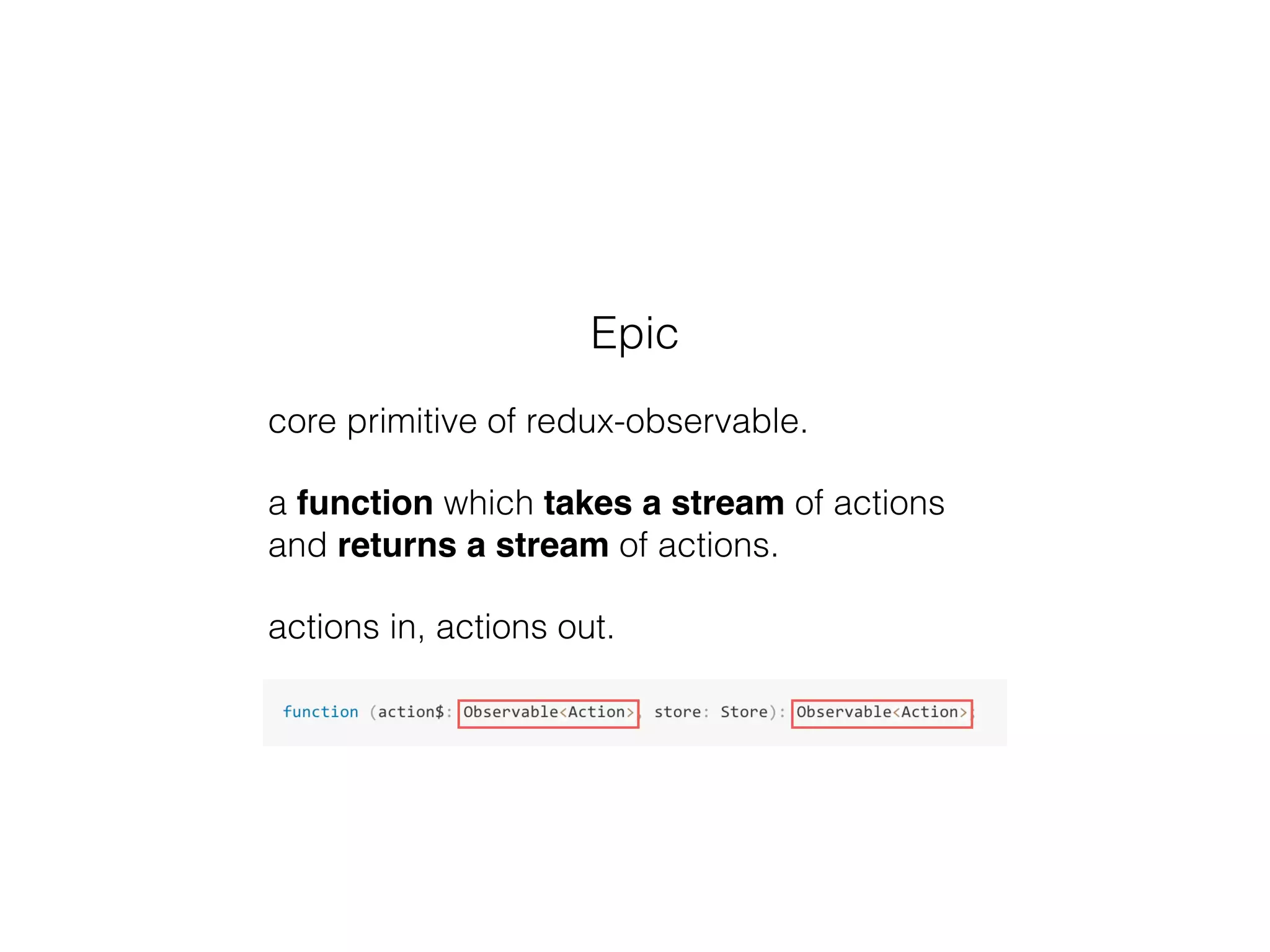 Epic
core primitive of redux-observable.
a function which takes a stream of actions
and returns a stream of actions.
actions in, actions out.
 