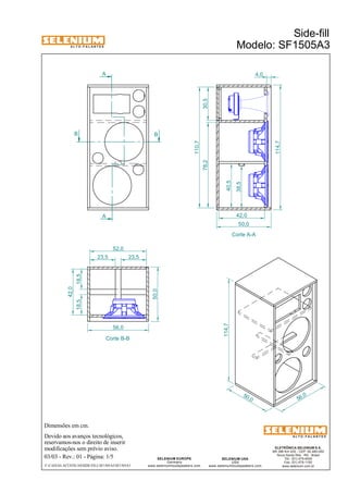A L T O - F A L A N T E S 
B B 
Dimensões em cm. 
A 
Devido aos avanços tecnológicos, 
reservamos-nos o direito de inserir 
modificações sem prévio aviso. 
ELETRÔNICA SELENIUM S.A. 
BR 386 Km 435 - CEP: 92.480-000 
Nova Santa Rita - RS - Brasil 
Tel.: (51) 479-4000 
Fax: (51) 479-1150 
www.selenium.com.br 
SELENIUM USA 
USA 
www.seleniumloudspeakers.com 
SELENIUM EUROPE 
Germany 
www.seleniumloudspeakers.com 
A L T O - F A L A N T E S 
03/03 - Rev.: 01 - Página: 1/5 
Side-fill 
Modelo: SF1505A3 
A 
Corte A-A 
Corte B-B 
50 ,0 
114,7 
56,0 
78,2 
23,5 23,5 
18,5 18,5 
42,0 
52,0 
56,0 
50,0 
30,5 
110,7 
114,7 
50,0 
F:CAIXAS ACÚSTICASSIDE-FILLSF1505A3SF1505A3 
38,5 
40,5 
42,0 
4,0 
 