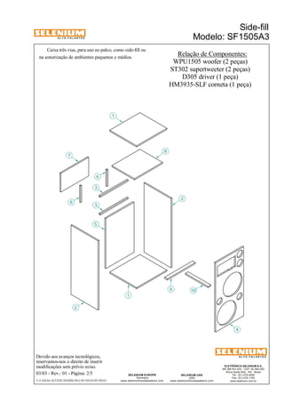 A L T O - F A L A N T E S 
Caixa três vias, para uso no palco, como side-fill ou 
na sonorização de ambientes pequenos e médios. 
6 
Devido aos avanços tecnológicos, 
reservamos-nos o direito de inserir 
modificações sem prévio aviso. 
Side-fill 
Modelo: SF1505A3 
ELETRÔNICA SELENIUM S.A. 
BR 386 Km 435 - CEP: 92.480-000 
Nova Santa Rita - RS - Brasil 
Tel.: (51) 479-4000 
Fax: (51) 479-1150 
www.selenium.com.br 
SELENIUM USA 
USA 
www.seleniumloudspeakers.com 
SELENIUM EUROPE 
Germany 
www.seleniumloudspeakers.com 
A L T O - F A L A N T E S 
03/03 - Rev.: 01 - Página: 2/5 
Relação de Componentes: 
WPU1505 woofer (2 peças) 
7 
2 
3 
5 
1 
8 
9 10 
4 
6 
2 
1 
3 
ST302 supertweeter (2 peças) 
D305 driver (1 peça) 
HM3935-SLF corneta (1 peça) 
F:CAIXAS ACÚSTICASSIDE-FILLSF1505A3SF1505A3 
 