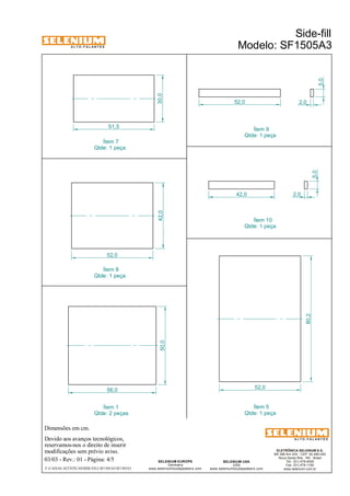 A L T O - F A L A N T E S 
Dimensões em cm. 
Devido aos avanços tecnológicos, 
reservamos-nos o direito de inserir 
modificações sem prévio aviso. 
2,0 
Qtde: 1 peça 
ELETRÔNICA SELENIUM S.A. 
BR 386 Km 435 - CEP: 92.480-000 
Nova Santa Rita - RS - Brasil 
Tel.: (51) 479-4000 
Fax: (51) 479-1150 
www.selenium.com.br 
SELENIUM USA 
USA 
Ítem 9 
www.seleniumloudspeakers.com 
SELENIUM EUROPE 
Germany 
www.seleniumloudspeakers.com 
A L T O - F A L A N T E S 
03/03 - Rev.: 01 - Página: 4/5 
Ítem 5 
Qtde: 1 peça 
Ítem 1 
Qtde: 2 peças 
Side-fill 
Modelo: SF1505A3 
56,0 
50,0 42,0 
52,0 
80,2 
52,0 
30,0 
51,5 
52,0 
42,0 
5,0 
2,0 
5,0 
Ítem 7 
Qtde: 1 peça 
Ítem 8 
Qtde: 1 peça 
Ítem 10 
Qtde: 1 peça 
F:CAIXAS ACÚSTICASSIDE-FILLSF1505A3SF1505A3 
 