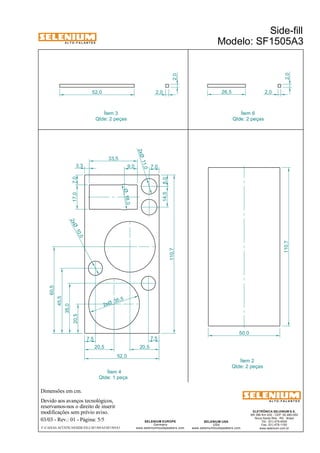 Dimensões em cm. 
Ítem 3 
Qtde: 2 peças 
35 ,5 2xØ 
Devido aos avanços tecnológicos, 
reservamos-nos o direito de inserir 
03/03 - Rev.: 01 - Página: 5/5 
Ítem 2 
Qtde: 2 peças 
F:CAIXAS ACÚSTICASSIDE-FILLSF1505A3SF1505A3 
Side-fill 
Modelo: SF1505A3 A L T O - F A L A N T E S 
modificações sem prévio aviso. 
ELETRÔNICA SELENIUM S.A. 
BR 386 Km 435 - CEP: 92.480-000 
Nova Santa Rita - RS - Brasil 
Tel.: (51) 479-4000 
Fax: (51) 479-1150 
www.selenium.com.br 
SELENIUM USA 
USA 
www.seleniumloudspeakers.com 
9,0 7,0 
2,0 
SELENIUM EUROPE 
Germany 
www.seleniumloudspeakers.com 
A L T O - F A L A N T E S 
Ítem 4 
Qtde: 1 peça 
10,0 2xØ 
11,0 2xØ 
18,0 Ø 
14,5 8,0 
3,3 
33,5 
20,5 
35,0 
45,5 
60,5 
20,5 20,5 
52,0 
110,7 
7,5 7,5 
110,7 
50,0 
52,0 26,5 
2,0 
2,0 2,0 
Ítem 6 
Qtde: 2 peças 
17,0 7,0 
