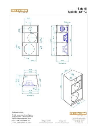 A L T O - F A L A N T E S 
B B 
50,0 
Dimensões em cm. 
A 
A 
50,8 
47,4 
68,0 
Corte B-B 
Devido aos avanços tecnológicos, 
reservamos-nos o direito de inserir 
modificações sem prévio aviso. 
Side-fill 
Modelo: SF-A2 
ELETRÔNICA SELENIUM S.A. 
BR 386 Km 435 - CEP: 92.480-000 
Nova Santa Rita - RS - Brasil 
Tel.: (51) 479-4000 
Fax: (51) 479-1150 
www.selenium.com.br 
SELENIUM USA 
USA 
www.seleniumloudspeakers.com 
SELENIUM EUROPE 
Germany 
www.seleniumloudspeakers.com 
A L T O - F A L A N T E S 
03/03 - Rev.: 01 - Página: 1/5 
F:CAIXAS ACÚSTICASSIDE-FILLSF-A2SF-A2 
50,7 
10 ° 
50 ,0 
125,0 
50 ,8 
68,0 
80° 
Corte A-A 
40,0 
6,5 
61,9 
14,3 
50,0 
6,0 
20,0 
50,0 40,0 
121,0 
125,0 
24,0 
29,4 
31,4 
27,0 
 