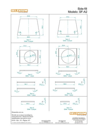 A L T O - F A L A N T E S 
Dimensões em cm. 
50,8 47,4 
68,0 62,6 
35 ,5 Ø 
Ítem 4 
Qtde: 1 peça 
Devido aos avanços tecnológicos, 
reservamos-nos o direito de inserir 
modificações sem prévio aviso. 
50,0 
27,0 2,0 
ELETRÔNICA SELENIUM S.A. 
BR 386 Km 435 - CEP: 92.480-000 
Nova Santa Rita - RS - Brasil 
Tel.: (51) 479-4000 
Fax: (51) 479-1150 
www.selenium.com.br 
SELENIUM USA 
USA 
55,4 
www.seleniumloudspeakers.com 
SELENIUM EUROPE 
Germany 
www.seleniumloudspeakers.com 
A L T O - F A L A N T E S 
Ítem 1 
Qtde: 2 peças 
Side-fill 
Modelo: SF-A2 
03/03 - Rev.: 01 - Página: 4/5 
F:CAIXAS ACÚSTICASSIDE-FILLSF-A2SF-A2 
Ítem 3 
Qtde: 2 peças 
Ítem 5 
Qtde: 1 peça 
10° 
2,0 
2,0 
80 ° 
80 ° 
80 ° 
80 ° 
50,0 
44,0 
31,4 
20,0 
40,0 
55,4 
10° 10 ° 
54,1 
10° 
10° 10° 
Ítem 8 
Qtde: 1 peça 
Ítem 10 
Qtde: 1 peça 
40,0 2,0 
Ítem 6 
Qtde: 2 peças 
2,0 
Ítem 11 
Qtde: 4 peças 
2,0 
2,0 
2,0 
10° 
10 ° 
58,6 
24,0 
29,4 
42,2 Ø 
 