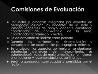  Por sedes y jornadas; integradas por expertos en 
pedagogía, asistirán los docentes de la sede y 
jornada, docentes de apoyo, docente orientador, 
coordinador de convivencia de la sede, 
coordinador académico, y rector, 
 Se desarrollarán al finalizar cada periodo 
 Durante las reuniones se sistematizarán y 
consolidaran las experiencias pedagógicas exitosas 
 Se analizaran los aspectos por mejorar, se diseñaran 
estrategias generales de mejoramiento, se 
estandarizarán rutas de mejoramiento, se formularan 
orientaciones y recomendaciones pertinentes. 
 Serán organizadas, convocadas y presididas por el 
rector. 
 