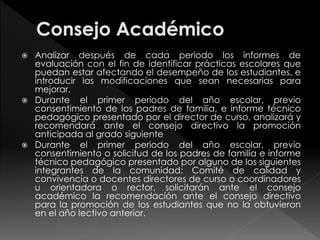  Analizar después de cada periodo los informes de 
evaluación con el fin de identificar prácticas escolares que 
puedan estar afectando el desempeño de los estudiantes, e 
introducir las modificaciones que sean necesarias para 
mejorar. 
 Durante el primer período del año escolar, previo 
consentimiento de los padres de familia, e informe técnico 
pedagógico presentado por el director de curso, analizará y 
recomendará ante el consejo directivo la promoción 
anticipada al grado siguiente 
 Durante el primer periodo del año escolar, previo 
consentimiento o solicitud de los padres de familia e informe 
técnico pedagógico presentado por alguno de los siguientes 
integrantes de la comunidad: Comité de calidad y 
convivencia o docentes directores de curso o coordinadores 
u orientadora o rector, solicitarán ante el consejo 
académico la recomendación ante el consejo directivo 
para la promoción de los estudiantes que no la obtuvieron 
en el año lectivo anterior. 
 