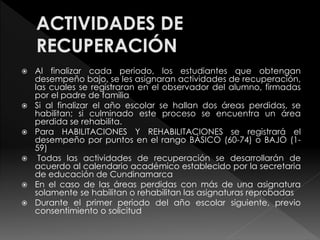  Al finalizar cada periodo, los estudiantes que obtengan 
desempeño bajo, se les asignaran actividades de recuperación, 
las cuales se registraran en el observador del alumno, firmadas 
por el padre de familia 
 Si al finalizar el año escolar se hallan dos áreas perdidas, se 
habilitan; si culminado este proceso se encuentra un área 
perdida se rehabilita. 
 Para HABILITACIONES Y REHABILITACIONES se registrará el 
desempeño por puntos en el rango BÁSICO (60-74) o BAJO (1- 
59) 
 Todas las actividades de recuperación se desarrollarán de 
acuerdo al calendario académico establecido por la secretaria 
de educación de Cundinamarca 
 En el caso de las áreas perdidas con más de una asignatura 
solamente se habilitan o rehabilitan las asignaturas reprobadas 
 Durante el primer periodo del año escolar siguiente, previo 
consentimiento o solicitud 
 