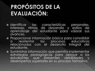  Identificar las características personales, 
intereses, ritmos de desarrollo y estilos de 
aprendizaje del estudiante para valorar sus 
avances. 
 Proporcionar información básica para consolidar 
o reorientar los procesos educativos 
relacionados con el desarrollo integral del 
estudiante. 
 Suministrar información que permita implementar 
estrategias pedagógicas para apoyar a los 
estudiantes que presenten debilidades y 
desempeños superiores en su proceso formativo. 
 