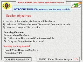 Namas Chandra
Introduction to Mechanical engineering
Hibbeler
Chapter 6-1
EML 3004C
INTRODUCTION -Discrete and continuous models
Session objectives
Unit-1- 16ME401 Finite Element Analysis-INTRODUCTION
Dr.M.SUBRAMANIAN 16ME401 Finite Element Analysis
At the end of this session, the learner will be able to
1) Understand difference between Discrete and Continuous models
2) Learn the concept of discretization
Teaching learning material
•Board/White Board and Markers
•Presentation/PPT
Learning Outcome
Students should be able to
1) Differentiate Discrete and Continuous models
2) Carry out Discretization for a model
1/5
 