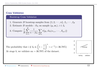 Arthur Charpentier, SIDE Summer School, July 2019
Cross Validation
Bootstrap Cross Validation
1. Generate B boostrap samples from {1, 2, · · · , n}, I1, · · · , IB
2. Estimate B models : mb on sample (yi, xi), i ∈ Ib
3. Compute
1
B
B
b=1
1
n − |Ib|
i∈Ib
yi, mb(x1,i, · · · , Xp,i)
The probability that i /∈ Ib is 1 −
1
n
n
∼ e−1
(= 36.78%)
At stage b, we validate on ∼ 36.78% of the dataset.
@freakonometrics freakonometrics freakonometrics.hypotheses.org 13
 
