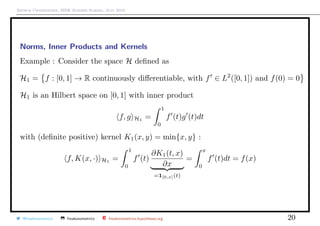 Arthur Charpentier, SIDE Summer School, July 2019
Norms, Inner Products and Kernels
Example : Consider the space H deﬁned as
H1 = f : [0, 1] → R continuously diﬀerentiable, with f ∈ L2
([0, 1]) and f(0) = 0
H1 is an Hilbert space on [0, 1] with inner product
f, g H1
=
1
0
f (t)g (t)dt
with (deﬁnite positive) kernel K1(x, y) = min{x, y} :
f, K(x, ·) H1
=
1
0
f (t)
∂K1(t, x)
∂x
=1[0,x](t)
=
x
0
f (t)dt = f(x)
@freakonometrics freakonometrics freakonometrics.hypotheses.org 20
 