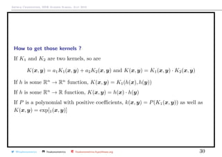 Arthur Charpentier, SIDE Summer School, July 2019
How to get those kernels ?
If K1 and K2 are two kernels, so are
K(x, y) = a1K1(x, y) + a2K2(x, y) and K(x, y) = K1(x, y) · K2(x, y)
If h is some Rn
→ Rn
function, K(x, y) = K1(h(x), h(y))
If h is some Rn
→ R function, K(x, y) = h(x) · h(y)
If P is a polynomial with positive coeﬃcients, k(x, y) = P(K1(x, y)) as well as
K(x, y) = exp[1(x, y)]
@freakonometrics freakonometrics freakonometrics.hypotheses.org 30
 