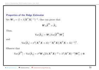 Arthur Charpentier, SIDE Summer School, July 2019
Properties of the Ridge Estimator
Set W λ = (I + λ[XT
X]−1
)−1
. One can prove that
W λβ
ols
= βλ.
Thus,
Var[βλ] = W λVar[β
ols
]W T
λ
and
Var[βλ] = σ2
(XT
X + λI)−1
XT
X[(XT
X + λI)−1
]T
.
Observe that
Var[β
ols
] − Var[βλ] = σ2
W λ[2λ(XT
X)−2
+ λ2
(XT
X)−3
]W T
λ ≥ 0.
@freakonometrics freakonometrics freakonometrics.hypotheses.org 16
 
