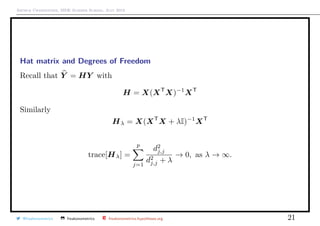 Arthur Charpentier, SIDE Summer School, July 2019
Hat matrix and Degrees of Freedom
Recall that Y = HY with
H = X(XT
X)−1
XT
Similarly
Hλ = X(XT
X + λI)−1
XT
trace[Hλ] =
p
j=1
d2
j,j
d2
j,j + λ
→ 0, as λ → ∞.
@freakonometrics freakonometrics freakonometrics.hypotheses.org 21
 