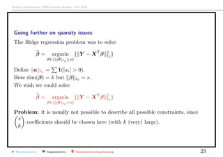 Arthur Charpentier, SIDE Summer School, July 2019
Going further on sparsity issues
The Ridge regression problem was to solve
β = argmin
β∈{ β 2 ≤s}
{ Y − XT
β 2
2
}
Deﬁne a 0 = 1(|ai| > 0).
Here dim(β) = k but β 0 = s.
We wish we could solve
β = argmin
β∈{ β 0 =s}
{ Y − XT
β 2
2
}
Problem: it is usually not possible to describe all possible constraints, since
s
k
coeﬃcients should be chosen here (with k (very) large).
@freakonometrics freakonometrics freakonometrics.hypotheses.org 23
beta1
beta2
−1 −0.5 0.5 1
−1
−0.5
0.5
1
30
40
40
50
60
70
80
90
100
110
120
120
150 150
X
−1.0 −0.5 0.0 0.5 1.0
−1.0−0.50.00.51.0
 