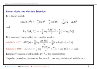 Arthur Charpentier, SIDE Summer School, July 2019
Linear Model and Variable Selection
In a linear model,
log L(β, σ2
) = −
n
2
log σ2
−
n
2
log(2π) −
1
2σ2
y − Xβ 2
and
log L(βs, σ2
s ) = −
n
2
log
RSS(s)
n
−
n
2
[1 + log(2π)]
It is necessary to penalize too complex models
Akaike’s AIC : AIC(s) =
n
2
log
RSS(s)
n
+
n
2
[1 + log(2π)] + 2|s|
Schwarz’s BIC : BIC(s) =
n
2
log
RSS(s)
n
+
n
2
[1 + log(2π)] + |s| log n
Exhaustive search of all models, 2p+1
... too complicated.
Stepwise procedure, forward or backward... not very stable and satisfactory.
@freakonometrics freakonometrics freakonometrics.hypotheses.org 3
 