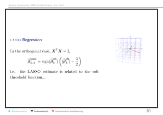 Arthur Charpentier, SIDE Summer School, July 2019
lasso Regression
In the orthogonal case, XT
X = I,
β
lasso
k,λ = sign(β
ols
k ) |β
ols
k | −
λ
2
i.e. the LASSO estimate is related to the soft
threshold function...
q
q
@freakonometrics freakonometrics freakonometrics.hypotheses.org 30
 