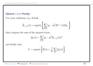 Arthur Charpentier, SIDE Summer School, July 2019
Optimal lasso Penalty
Use cross validation, e.g. K-fold,
β(−k)(λ) = argmin



i∈Ik
[yi − xT
i β]2
+ λ β 1



then compute the sum of the squared errors,
Qk(λ) =
i∈Ik
[yi − xT
i β(−k)(λ)]2
and ﬁnally solve
λ = argmin Q(λ) =
1
K
k
Qk(λ)
@freakonometrics freakonometrics freakonometrics.hypotheses.org 31
 