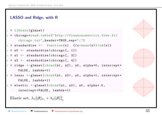 Arthur Charpentier, SIDE Summer School, July 2019
LASSO and Ridge, with R
1 > library(glmnet)
2 > chicago=read.table("http:// freakonometrics .free.fr/
chicago.txt",header=TRUE ,sep=";")
3 > standardize <- function(x) {(x-mean(x))/sd(x)}
4 > z0 <- standardize(chicago[, 1])
5 > z1 <- standardize(chicago[, 3])
6 > z2 <- standardize(chicago[, 4])
7 > ridge <-glmnet(cbind(z1 , z2), z0 , alpha =0, intercept=
FALSE , lambda =1)
8 > lasso <-glmnet(cbind(z1 , z2), z0 , alpha =1, intercept=
FALSE , lambda =1)
9 > elastic <-glmnet(cbind(z1 , z2), z0 , alpha =.5,
intercept=FALSE , lambda =1)
Elastic net, λ1 β 1 + λ2 β 2
2
q
q
q
qqqqqqqqqqqqqqqqqqqqqqqqqqqqqqqqqqqqqqqqqqqqqqqqqqqqqqqqqqqqqqqqqqqqqqqqqqqqqqqqqqqqqqqqqqqqqqqqqqqqqqqqqqqqqqqqqqqqqqqqqqqqqqqqqqqqqqqqqqqqqqqqqqqqqqqqqqqqqqqqqqqqqqqqqqqqqqqqqqqqqqqqqqqqqqqqqqq
q
q
qq
q
q
qqqqqqqqqqqqqqqqqqqqqqqqqqqqqqqqqqqqqqqqqqqqqqqqqqqqqqqqqqqqqqqqqqqqqqqqqqqqqqqqqqqqqqqqqqqqqqqqqqqqqqqqqqqqqqqqqqqqqqqqqqqqqqqqqqqqqqqqqqqqqqqqqqqqqqqqqqqqqqqqqqqqqqqqqqqqqqqqqqqqqqqqqqqqqqqqqqq
q
q
q
q
q
q
q
q
q
qqqqqqqqqqqqqqqqqqqqqqqqqqqqqqqqqqqqqqqqqqqqqqqqqqqqqqqqqqqqqqqqqqqqqqqqqqqqqqqqqqqqqqqqqqqqqqqqqqqqqqqqqqqqqqqqqqqqqqqqqqqqqqqqqqqqqqqqqqqqqqqqqqqqqqqqqqqqqqqqqqqqqqqqqqqqqqqqqqqqqqqqqqqqq
q
q
q
q
q
qq
q
q
q
q
q
qqqqqqqqqqqqqqqqqqqqqqqqqqqqqqqqqqqqqqqqqqqqqqqqqqqqqqqqqqqqqqqqqqqqqqqqqqqqqqqqqqqqqqqqqqqqqqqqqqqqqqqqqqqqqqqqqqqqqqqqqqqqqqqqqqqqqqqqqqqqqqqqqqqqqqqqqqqqqqqqqqqqqqqqqqqqqqqqqqqqqqqqqqqqq
q
q
q
q
q
q
q
q
q
qqqqqqqqqqqqqqqqqqqqqqqqqqqqqqqqqqqqqqqqqqqqqqqqqqqqqqqqqqqqqqqqqqqqqqqqqqqqqqqqqqqqqqqqqqqqqqqqqqqqqqqqqqqqqqqqqqqqqqqqqqqqqqqqqqqqqqqqqqqqqqqqqqqqqqqqqqqqqqqqqqqqqqqqqqqqqqqqqqqqqqqqqqqqqqqqqqq
q
q
qq
q
q
qqqqqqqqqqqqqqqqqqqqqqqqqqqqqqqqqqqqqqqqqqqqqqqqqqqqqqqqqqqqqqqqqqqqqqqqqqqqqqqqqqqqqqqqqqqqqqqqqqqqqqqqqqqqqqqqqqqqqqqqqqqqqqqqqqqqqqqqqqqqqqqqqqqqqqqqqqqqqqqqqqqqqqqqqqqqqqqqqqqqqqqqqqqqqqqqqqq
q
q
q
@freakonometrics freakonometrics freakonometrics.hypotheses.org 33
 