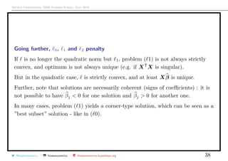 Arthur Charpentier, SIDE Summer School, July 2019
Going further, 0, 1 and 2 penalty
If is no longer the quadratic norm but 1, problem ( 1) is not always strictly
convex, and optimum is not always unique (e.g. if XT
X is singular).
But in the quadratic case, is strictly convex, and at least Xβ is unique.
Further, note that solutions are necessarily coherent (signs of coeﬃcients) : it is
not possible to have βj < 0 for one solution and βj > 0 for another one.
In many cases, problem ( 1) yields a corner-type solution, which can be seen as a
”best subset” solution - like in ( 0).
@freakonometrics freakonometrics freakonometrics.hypotheses.org 38
 