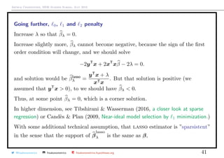 Arthur Charpentier, SIDE Summer School, July 2019
Going further, 0, 1 and 2 penalty
Increase λ so that βλ = 0.
Increase slightly more, βλ cannot become negative, because the sign of the ﬁrst
order condition will change, and we should solve
−2yT
x + 2xT
xβ − 2λ = 0.
and solution would be βlasso
λ =
yT
x + λ
xTx
. But that solution is positive (we
assumed that yT
x > 0), to we should have βλ < 0.
Thus, at some point βλ = 0, which is a corner solution.
In higher dimension, see Tibshirani & Wasserman (2016, a closer look at sparse
regression) or Cand`es & Plan (2009, Near-ideal model selection by 1 minimization.)
With some additional technical assumption, that lasso estimator is ”sparsistent”
in the sense that the support of β
lasso
λ is the same as β,
@freakonometrics freakonometrics freakonometrics.hypotheses.org 41
 