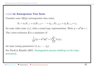 Arthur Charpentier, SIDE Summer School, July 2019
lasso for Autoregressive Time Series
Consider some AR(p) autoregressive time series,
Xt = φ1Xt−1 + φ2Xt−2 + · · · + φp−1Xt−p+1 + φpXt−p + εt,
for some white noise (εt), with a causal type representation. Write y = xT
φ + ε.
The lasso estimator φ is a minimizer of
1
2T
y = xT
φ 2
+ λ
p
i=1
λi|φi|,
for some tuning parameters (λ, λ1, · · · , λp).
See Nardi & Rinaldo (2011, Autoregressive process modeling via the Lasso
procedure).
@freakonometrics freakonometrics freakonometrics.hypotheses.org 43
 